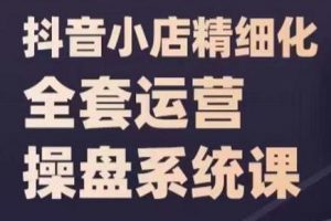 《抖音小店精细化全套运营操盘系统课》抖店全实战玩法，爆单攻心术，精细化抖店运营