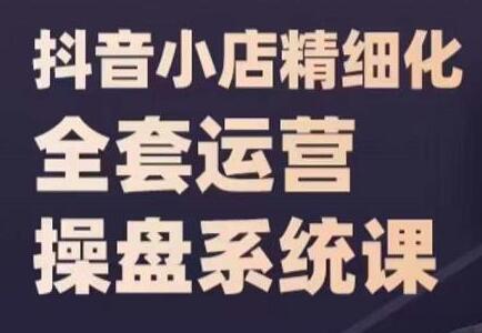 《抖音小店精细化全套运营操盘系统课》抖店全实战玩法，爆单攻心术，精细化抖店运营