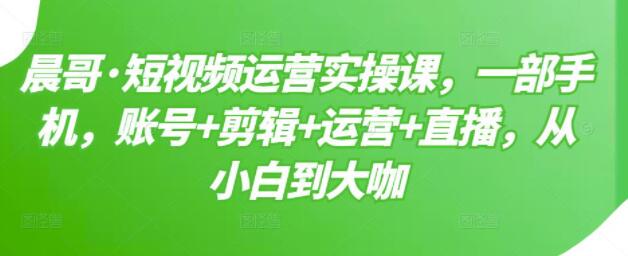 晨哥《短视频运营实操课》一部手机，账号+剪辑+运营+直播，从小白到大咖