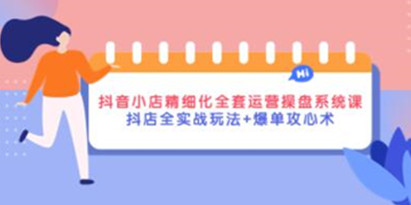 《抖音小店精细化全套运营操盘系统课》抖店全实战玩法+爆单攻心术