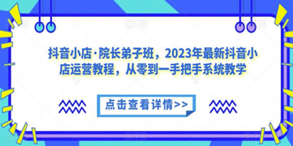 抖音小店·院长弟子班，2023年最新抖音小店运营教程，从零到一手把手系统教学