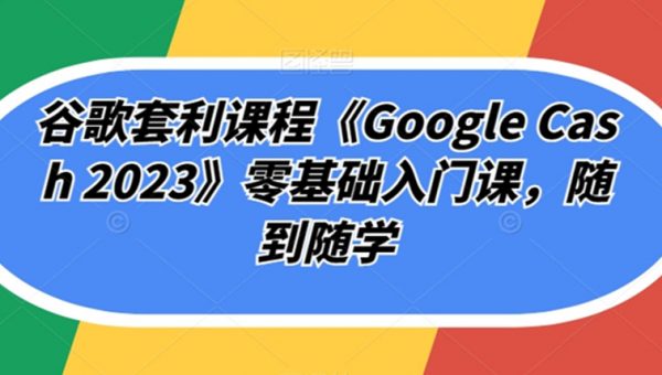 谷歌套利课程《Google Cash 2023》零基础入门课，随到随学