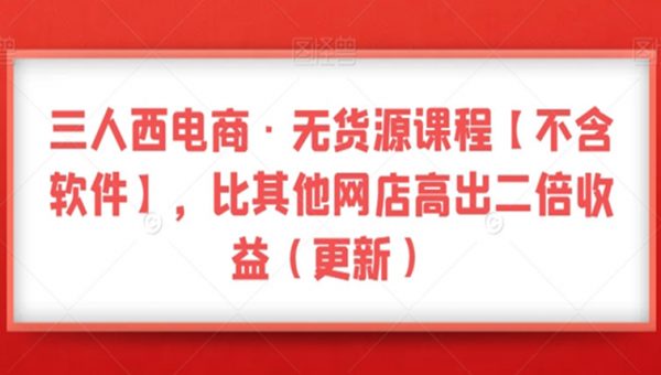 三人西电商·无货源课程【不含软件】，比其他网店高出二倍收益
