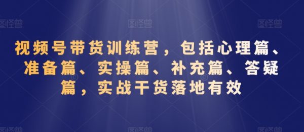 视频号带货训练营，包括心理-准备-实操-补充-答疑等，实战干货落地有效