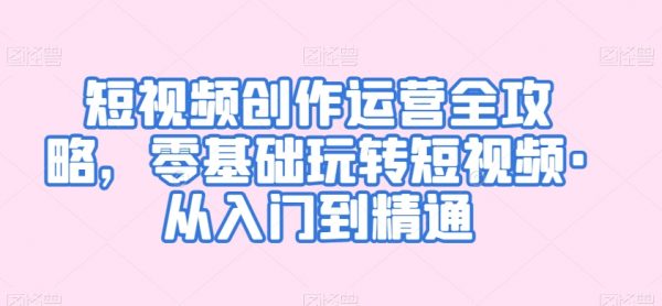短视频创作运营全攻略，零基础玩转短视频，从入门到精通