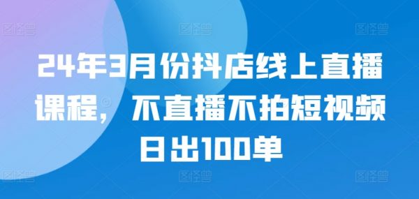 最新抖店线上直播课程，不直播、不拍短视频、日出100单