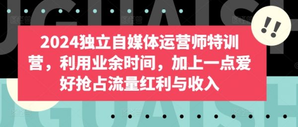 《2024独立自媒体运营师特训营》利用业余时间，加上一点爱好抢占流量红利与收入