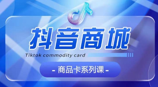 【抖音商品卡系列课程】大模块【认知+基础+运营+玩法】系统教学