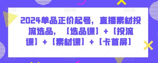 2024单品正价起号，直播素材投流选品，【选品课】+【投流课】+【素材课】+【卡首屏】