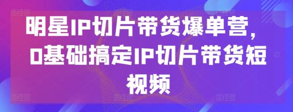 明星IP切片带货爆单营，0基础搞定IP切片带货短视频教程