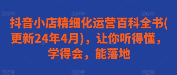 抖音小店精细化运营百科全书课，让你听得懂，学得会，能落地