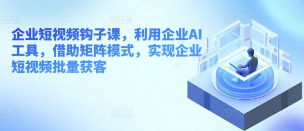 企业短视频钩子课，利用企业AI工具，实现企业短视频批量获客