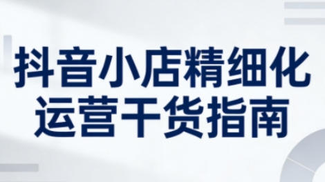 抖音小店精细化运营干货指南新版，助力商家系统提升店铺运营能力